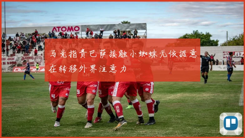马竞指责巴萨接触小蜘蛛无依据意在转移外界注意力