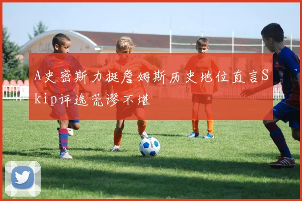 A史密斯力挺詹姆斯历史地位直言Skip评选荒谬不堪