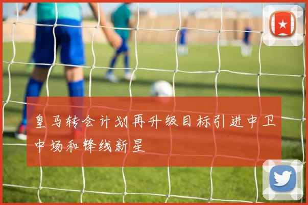 皇马转会计划再升级目标引进中卫中场和锋线新星