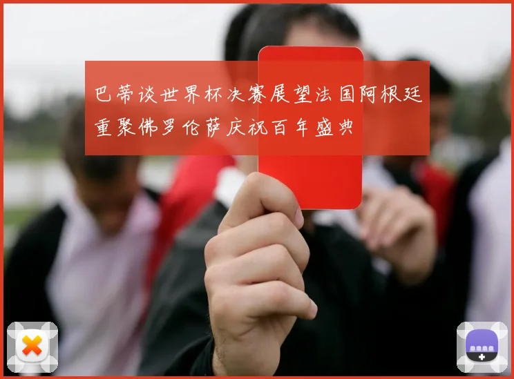 巴蒂谈世界杯决赛展望法国阿根廷重聚佛罗伦萨庆祝百年盛典