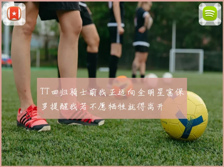 TT回归骑士前我正迈向全明星富保罗提醒我若不愿牺牲就得离开