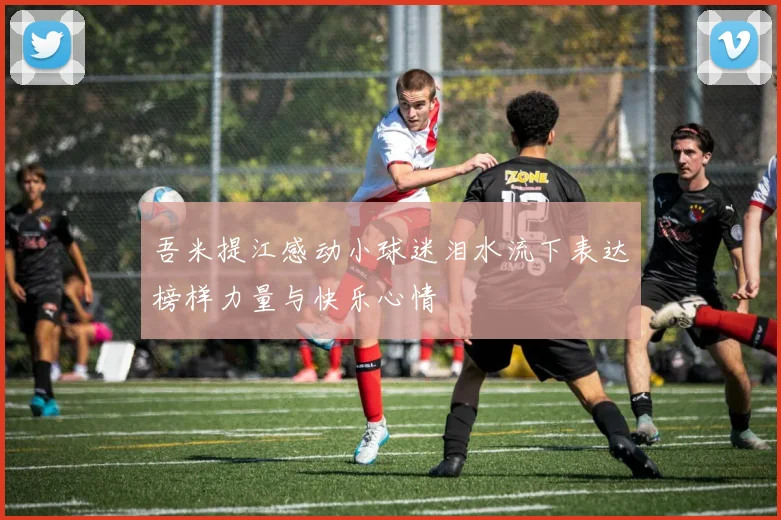 吾米提江感动小球迷泪水流下表达榜样力量与快乐心情