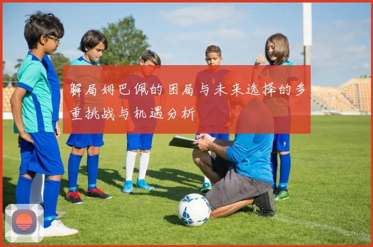 解局姆巴佩的困局与未来选择的多重挑战与机遇分析