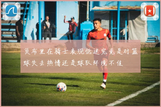 莫布里在骑士表现低迷究竟是对篮球失去热情还是球队环境不佳