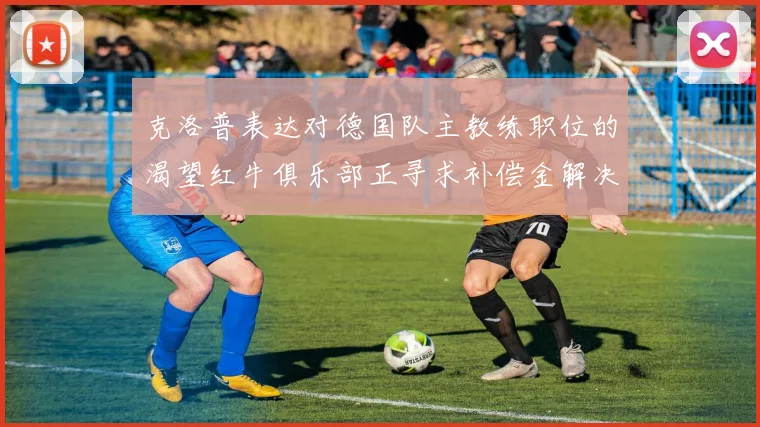 克洛普表达对德国队主教练职位的渴望红牛俱乐部正寻求补偿金解决方案