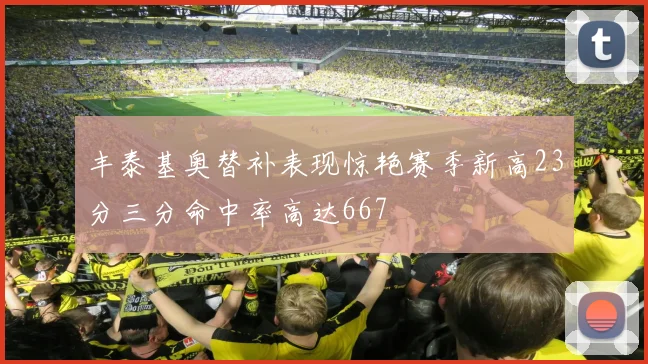 丰泰基奥替补表现惊艳赛季新高23分三分命中率高达667
