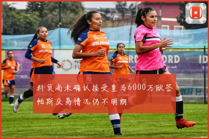 科莫尚未确认接受皇马6000万欧签帕斯交易情况仍不明朗