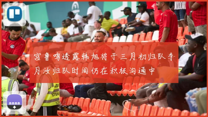 宫鲁鸣透露韩旭将于三月初归队李月汝归队时间仍在积极沟通中