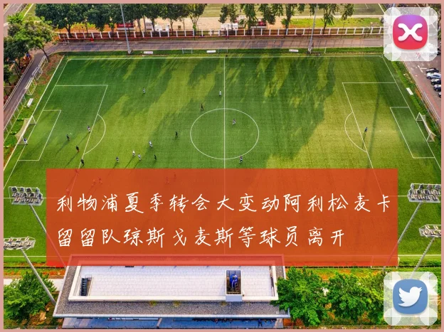 利物浦夏季转会大变动阿利松麦卡留留队琼斯戈麦斯等球员离开