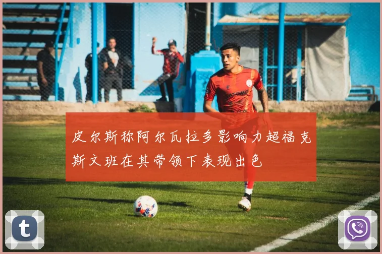 皮尔斯称阿尔瓦拉多影响力超福克斯文班在其带领下表现出色