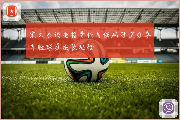 宋文杰谈老将责任与伤病习惯分享年轻球员成长经验
