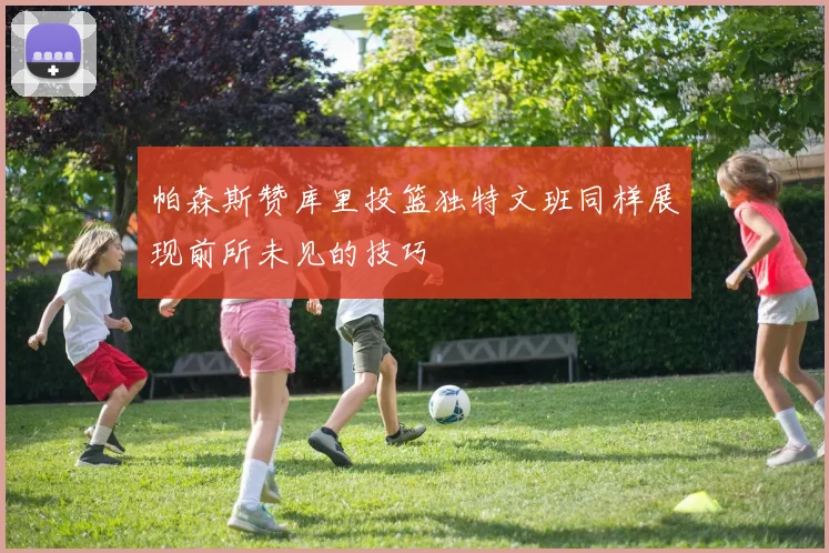 帕森斯赞库里投篮独特文班同样展现前所未见的技巧