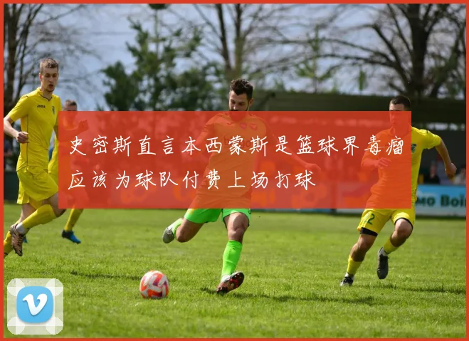 史密斯直言本西蒙斯是篮球界毒瘤应该为球队付费上场打球