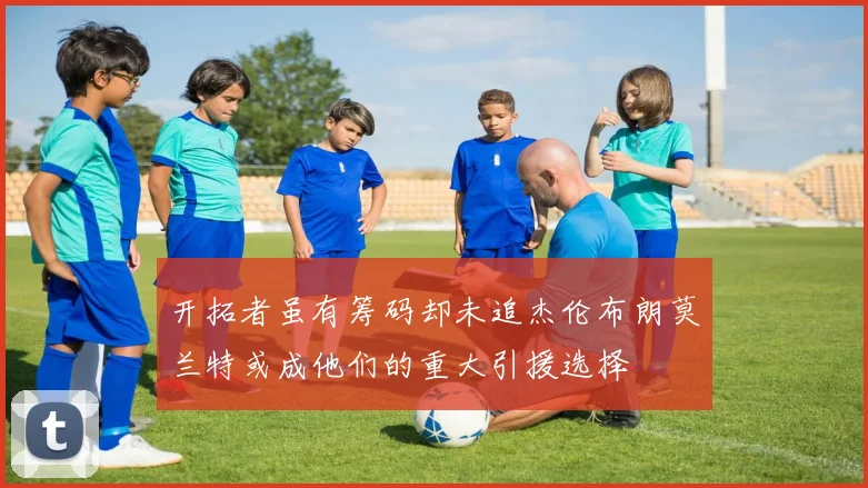 开拓者虽有筹码却未追杰伦布朗莫兰特或成他们的重大引援选择