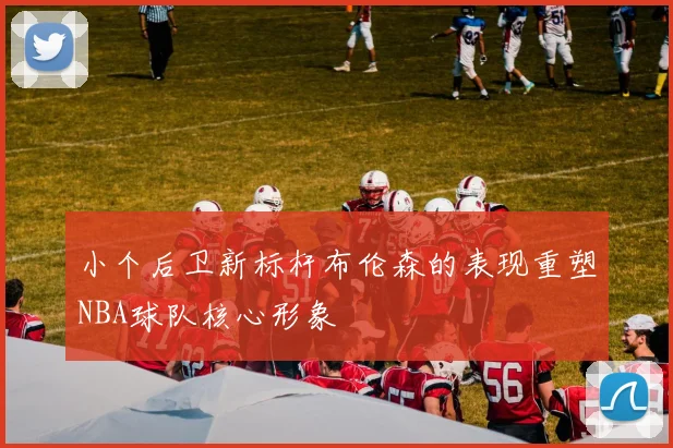 小个后卫新标杆布伦森的表现重塑NBA球队核心形象