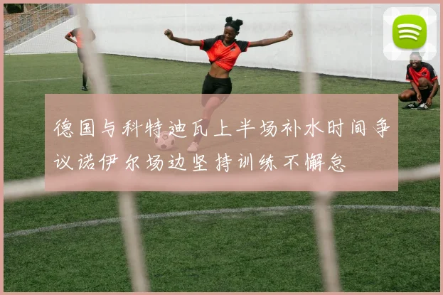 德国与科特迪瓦上半场补水时间争议诺伊尔场边坚持训练不懈怠