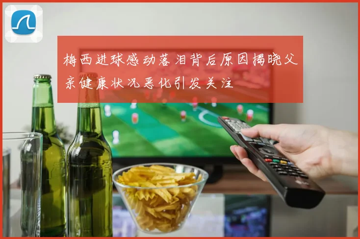 梅西进球感动落泪背后原因揭晓父亲健康状况恶化引发关注