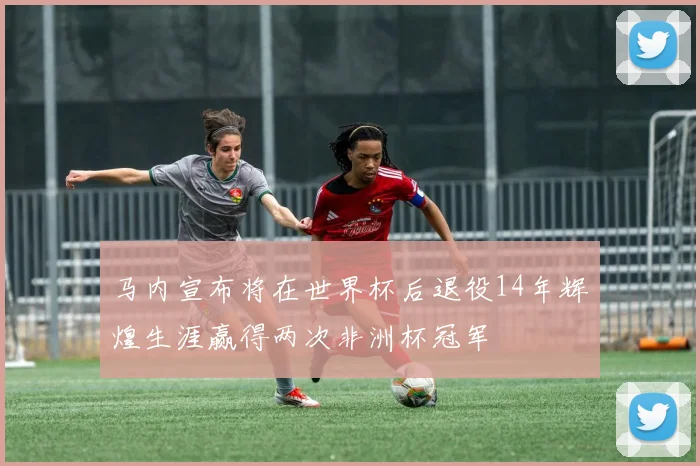 马内宣布将在世界杯后退役14年辉煌生涯赢得两次非洲杯冠军