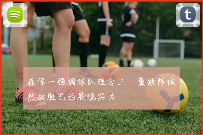 森保一强调球队理念三笘薰缺阵依然战胜巴西展现实力