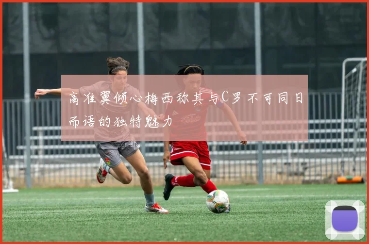 高准翼倾心梅西称其与C罗不可同日而语的独特魅力