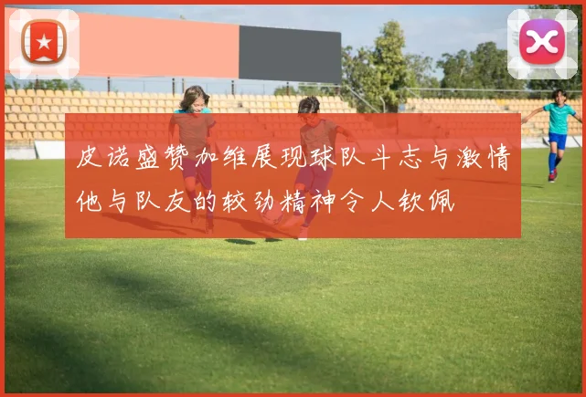 皮诺盛赞加维展现球队斗志与激情他与队友的较劲精神令人钦佩