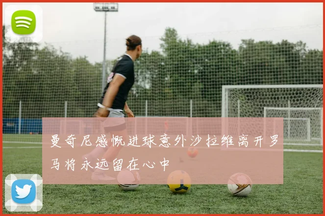 曼奇尼感慨进球意外沙拉维离开罗马将永远留在心中
