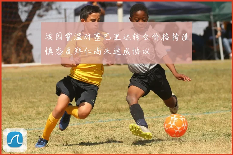 埃因霍温对塞巴里达转会价格持谨慎态度拜仁尚未达成协议