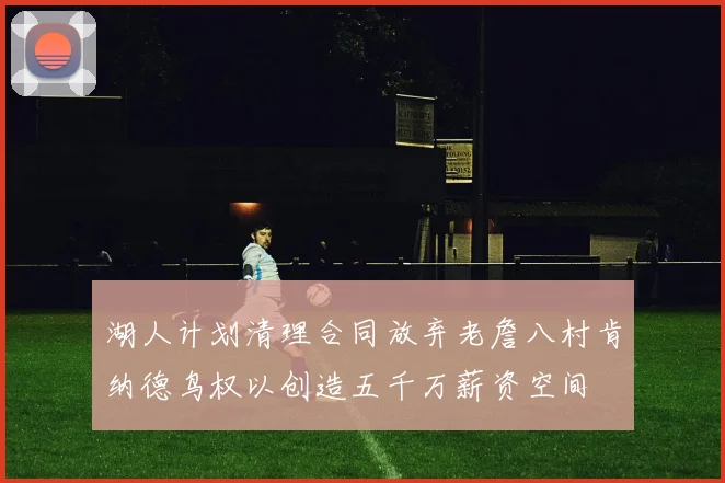 湖人计划清理合同放弃老詹八村肯纳德鸟权以创造五千万薪资空间