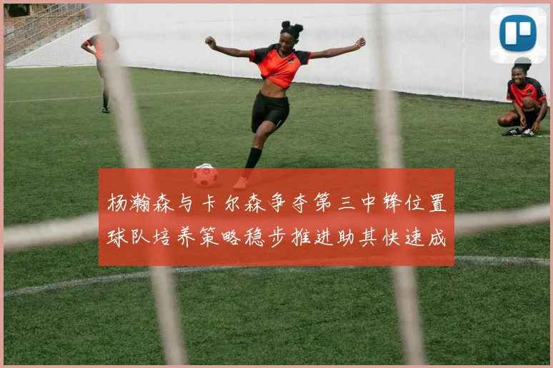 杨瀚森与卡尔森争夺第三中锋位置球队培养策略稳步推进助其快速成长