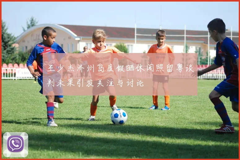 王少杰济州岛度假晒休闲照留粤谈判未果引发关注与讨论