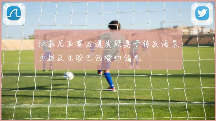 拉菲尼亚赛后遭质疑妻子转发语录力挺反击盼巴西输的偏见