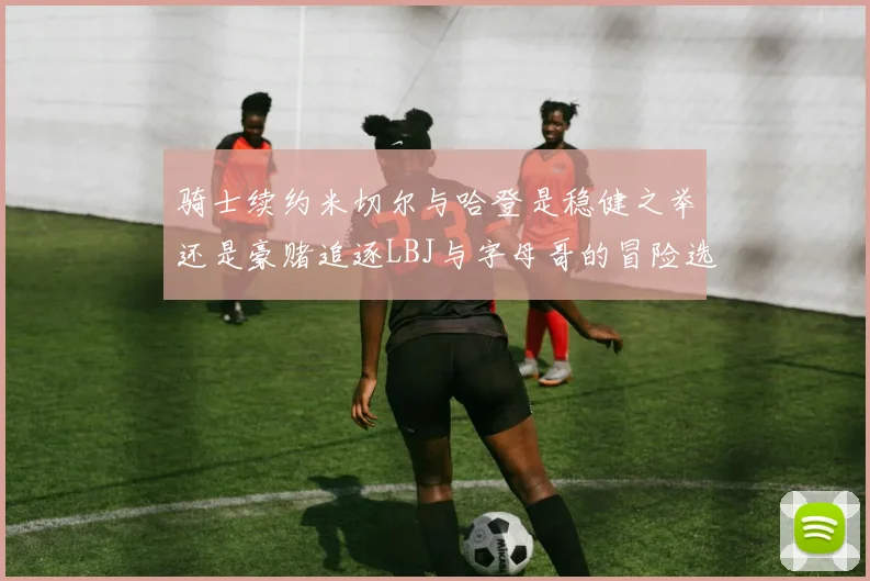 骑士续约米切尔与哈登是稳健之举还是豪赌追逐LBJ与字母哥的冒险选择